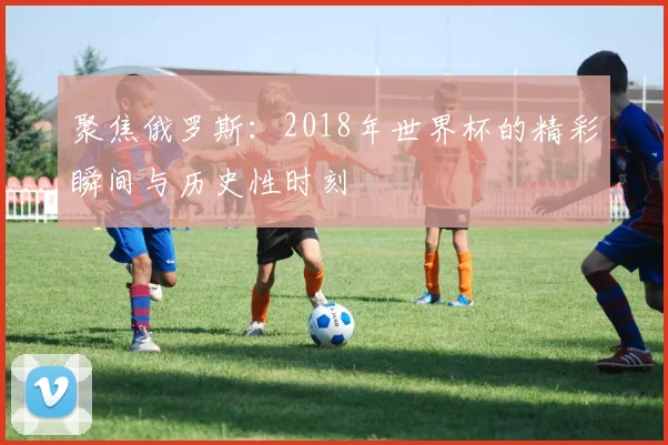 聚焦俄罗斯：2018年世界杯的精彩瞬间与历史性时刻