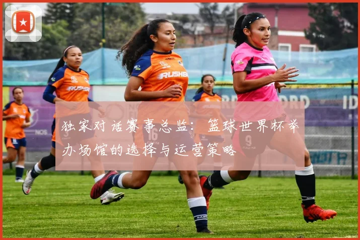 独家对话赛事总监：篮球世界杯举办场馆的选择与运营策略